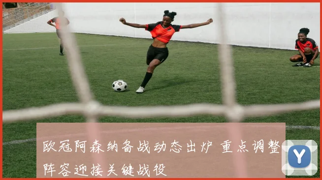 欧冠阿森纳备战动态出炉 重点调整阵容迎接关键战役