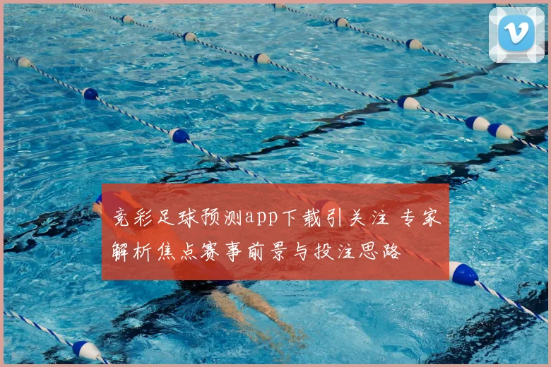 竞彩足球预测app下载引关注 专家解析焦点赛事前景与投注思路
