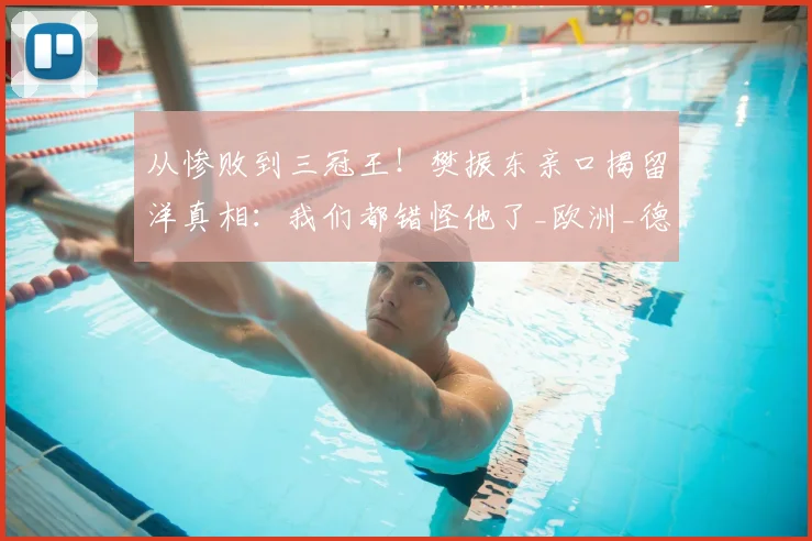从惨败到三冠王！樊振东亲口揭留洋真相：我们都错怪他了_欧洲_德甲_欧冠决赛