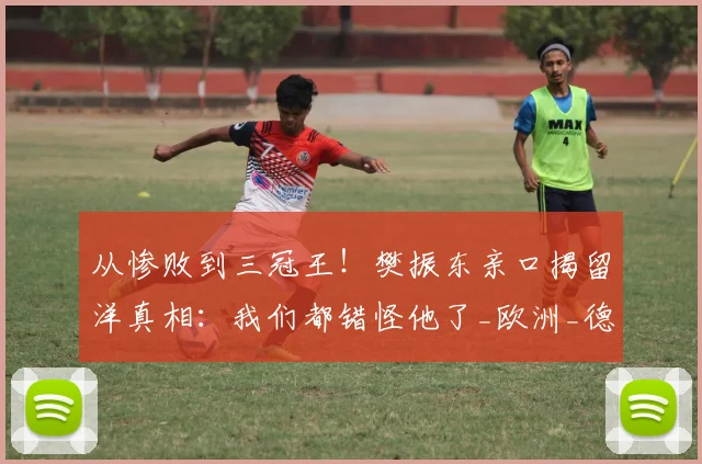 从惨败到三冠王！樊振东亲口揭留洋真相：我们都错怪他了_欧洲_德甲_欧冠决赛
