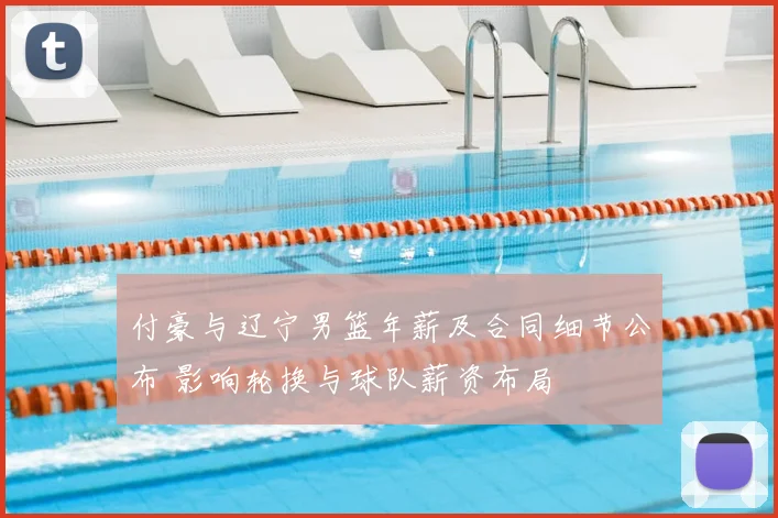 付豪与辽宁男篮年薪及合同细节公布 影响轮换与球队薪资布局