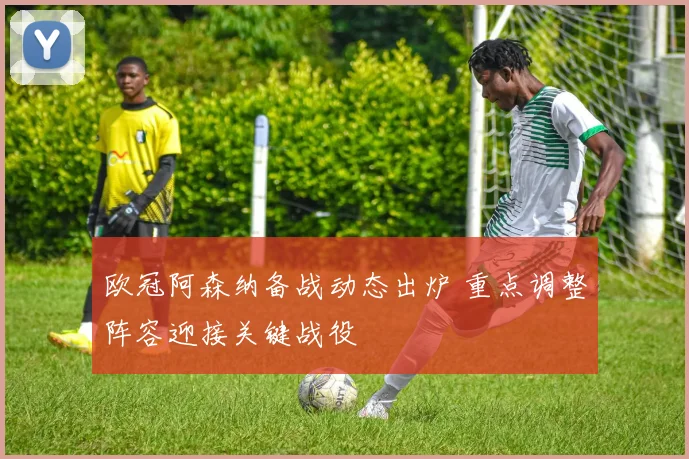 欧冠阿森纳备战动态出炉 重点调整阵容迎接关键战役
