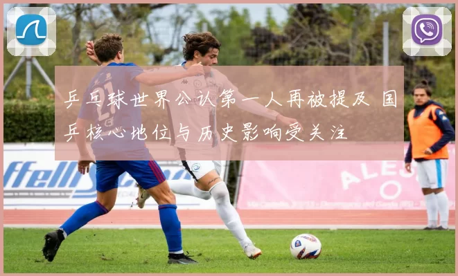乒乓球世界公认第一人再被提及 国乒核心地位与历史影响受关注