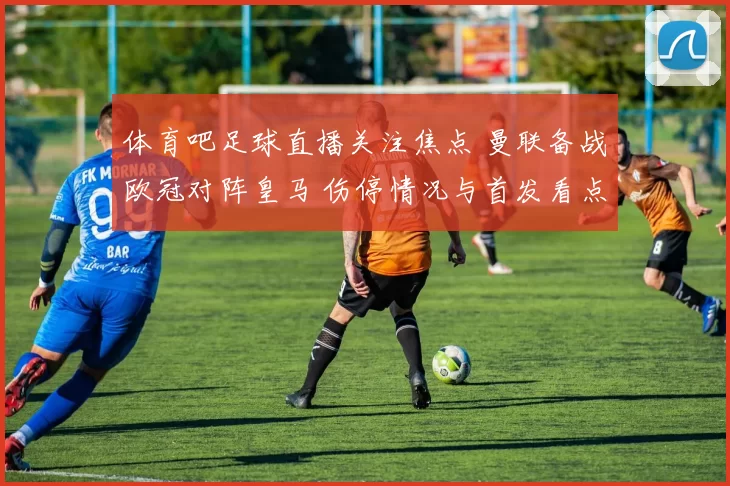 体育吧足球直播关注焦点 曼联备战欧冠对阵皇马 伤停情况与首发看点成焦点