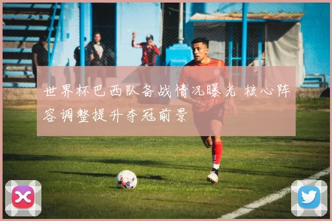 世界杯巴西队备战情况曝光 核心阵容调整提升夺冠前景