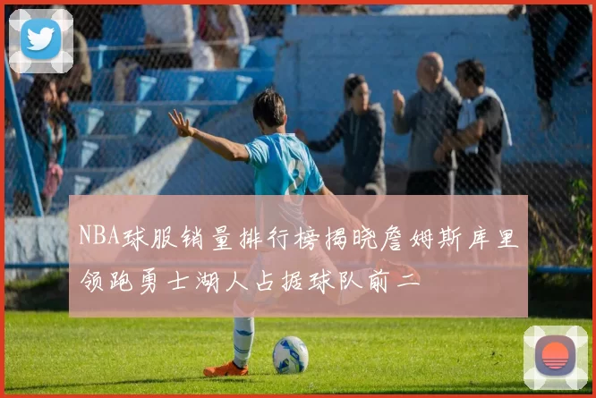 NBA球服销量排行榜揭晓詹姆斯库里领跑勇士湖人占据球队前二