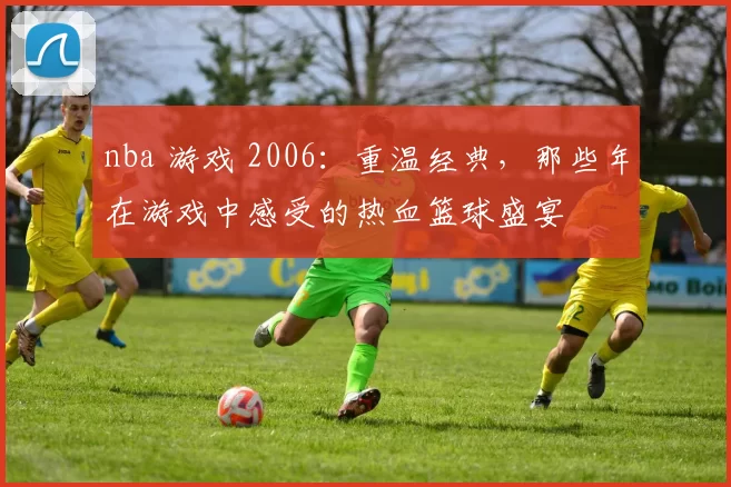 nba 游戏 2006：重温经典，那些年在游戏中感受的热血篮球盛宴