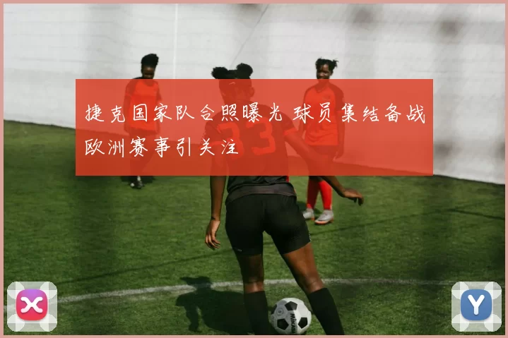 捷克国家队合照曝光 球员集结备战欧洲赛事引关注