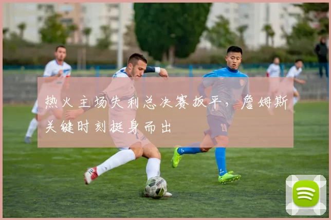 热火主场失利总决赛扳平，詹姆斯关键时刻挺身而出