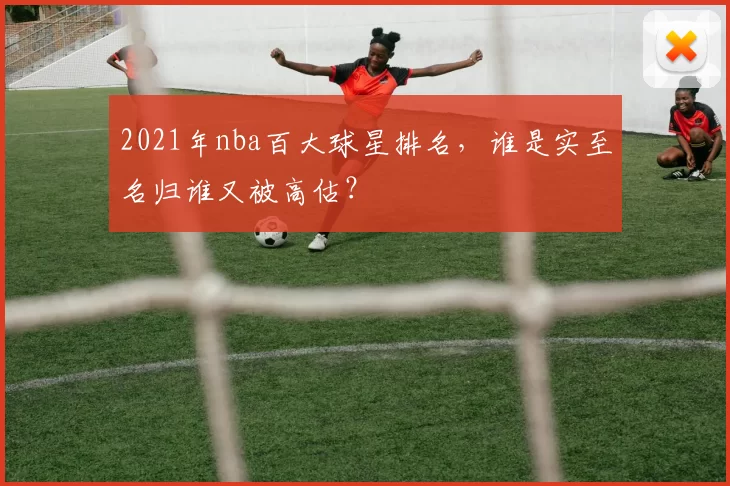 2021年nba百大球星排名，谁是实至名归谁又被高估？