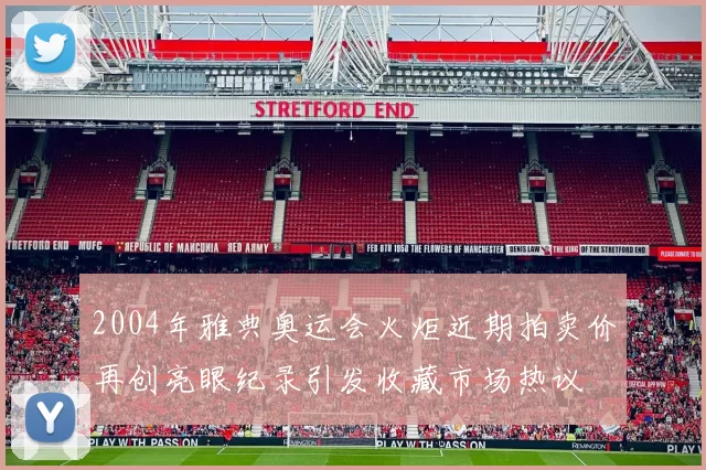 2004年雅典奥运会火炬近期拍卖价再创亮眼纪录引发收藏市场热议