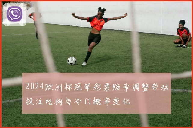 2024欧洲杯冠军彩票赔率调整带动投注结构与冷门概率变化