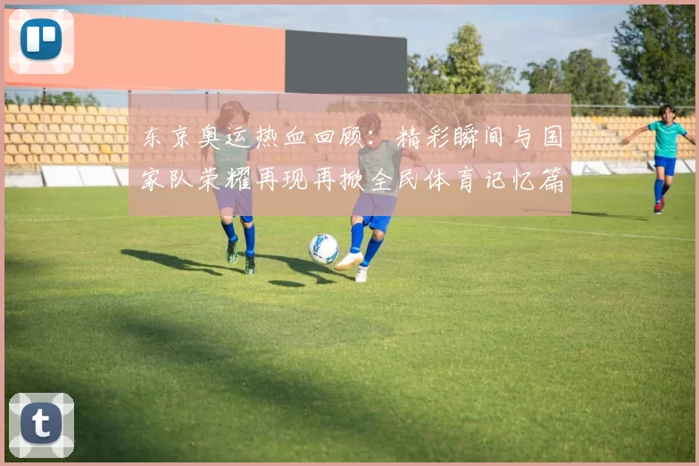 东京奥运热血回顾：精彩瞬间与国家队荣耀再现再掀全民体育记忆篇