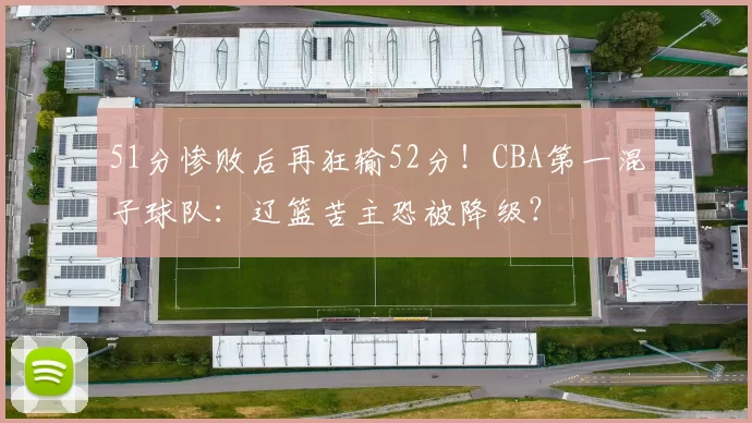 51分惨败后再狂输52分！CBA第一混子球队：辽篮苦主恐被降级？