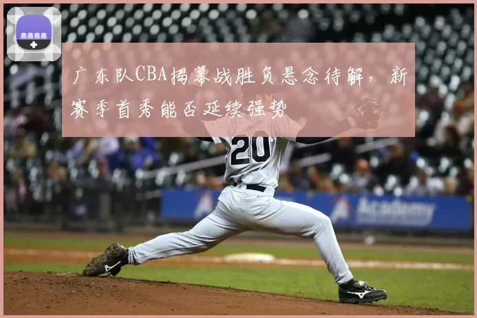 广东队CBA揭幕战胜负悬念待解，新赛季首秀能否延续强势