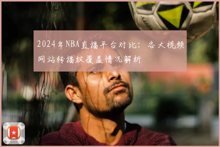 2024年NBA直播平台对比：各大视频网站转播权覆盖情况解析