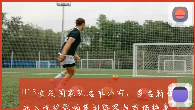 U15女足国家队名单公布，多名新面孔入选将影响集训阵容与首场热身安排