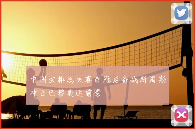 中国女排总决赛夺冠后备战新周期冲击巴黎奥运前景