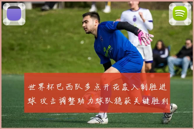 世界杯巴西队多点开花轰入制胜进球 攻击调整助力球队稳获关键胜利