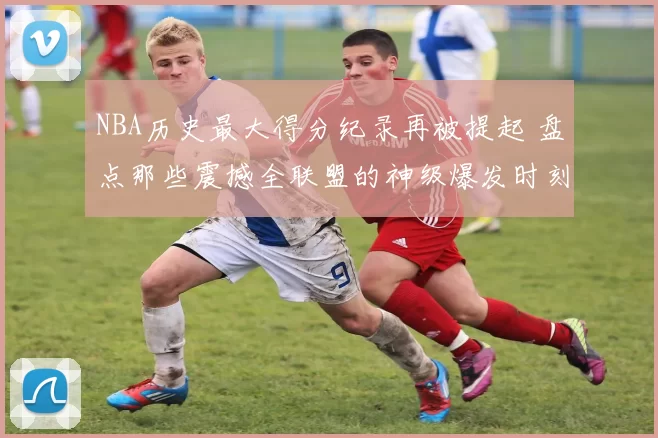 NBA历史最大得分纪录再被提起 盘点那些震撼全联盟的神级爆发时刻