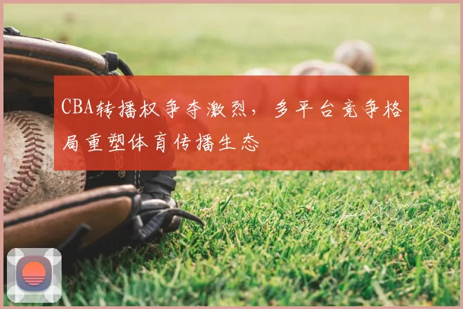 CBA转播权争夺激烈，多平台竞争格局重塑体育传播生态