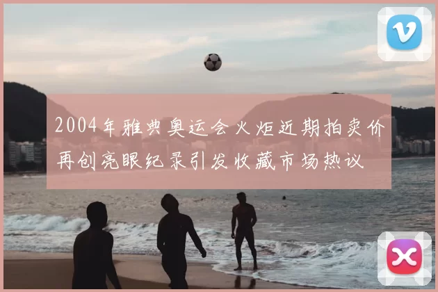 2004年雅典奥运会火炬近期拍卖价再创亮眼纪录引发收藏市场热议