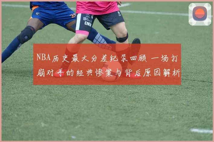 NBA历史最大分差纪录回顾 一场打崩对手的经典惨案与背后原因解析