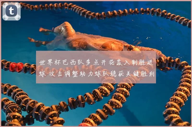 世界杯巴西队多点开花轰入制胜进球 攻击调整助力球队稳获关键胜利