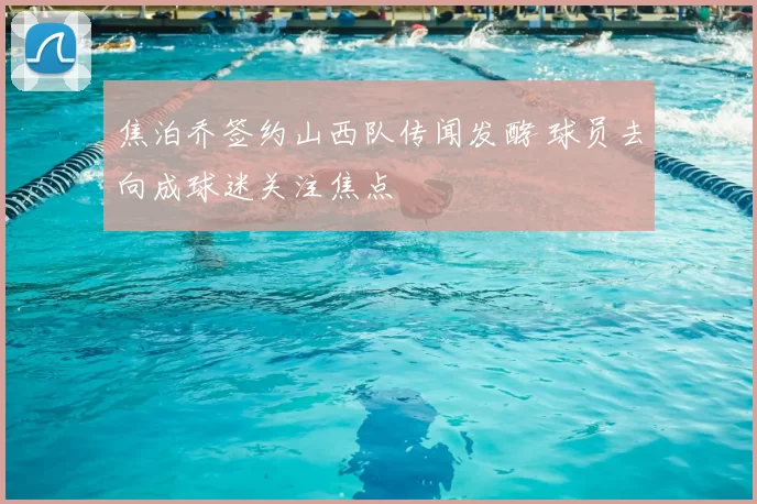 焦泊乔签约山西队传闻发酵 球员去向成球迷关注焦点