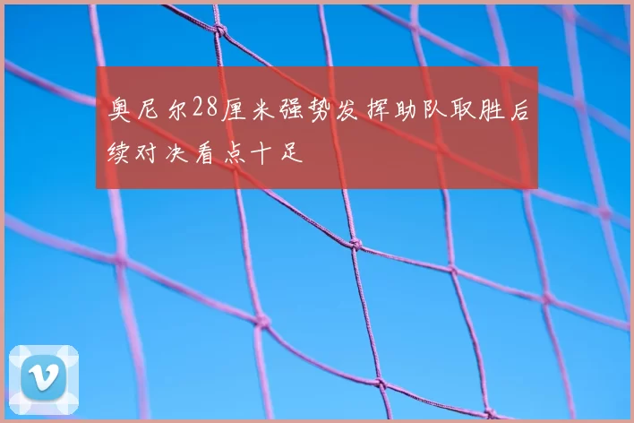 奥尼尔28厘米强势发挥助队取胜后续对决看点十足
