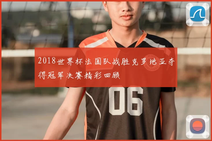 2018世界杯法国队战胜克罗地亚夺得冠军决赛精彩回顾