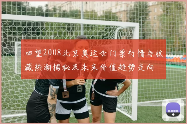 回望2008北京奥运会门票行情与收藏热潮揭秘及未来价值趋势走向