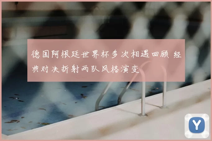 德国阿根廷世界杯多次相遇回顾 经典对决折射两队风格演变