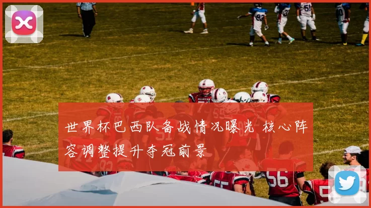 世界杯巴西队备战情况曝光 核心阵容调整提升夺冠前景