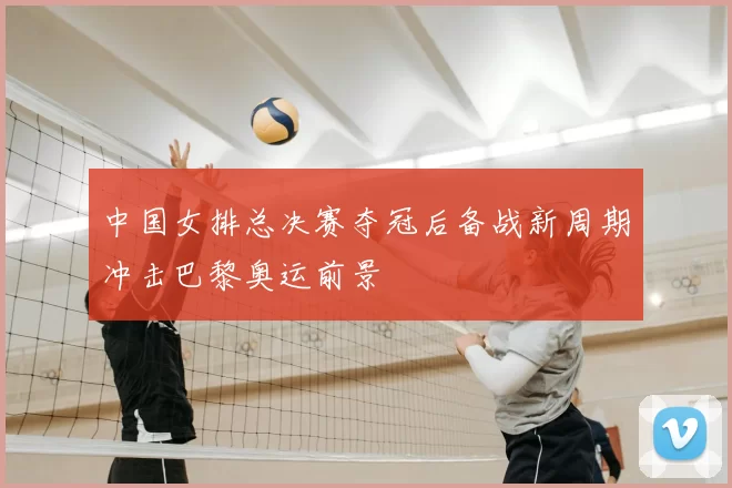 中国女排总决赛夺冠后备战新周期冲击巴黎奥运前景