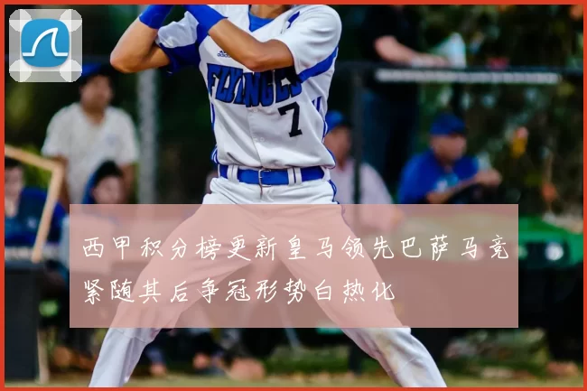 西甲积分榜更新皇马领先巴萨马竞紧随其后争冠形势白热化