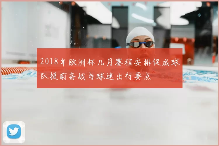 2018年欧洲杯几月赛程安排促成球队提前备战与球迷出行要点