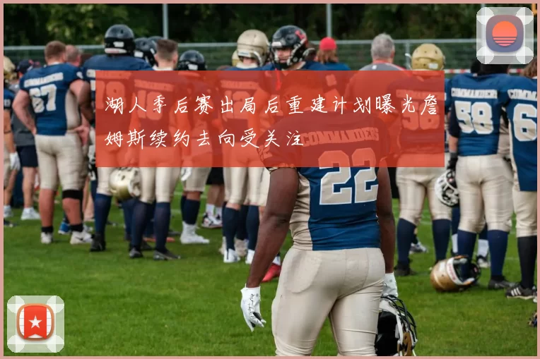 湖人季后赛出局后重建计划曝光詹姆斯续约去向受关注