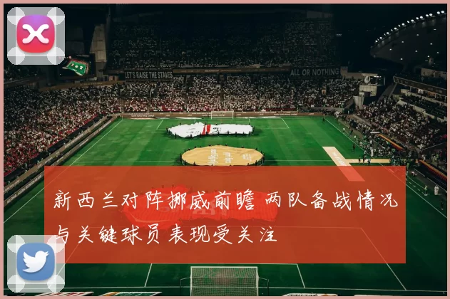 新西兰对阵挪威前瞻 两队备战情况与关键球员表现受关注