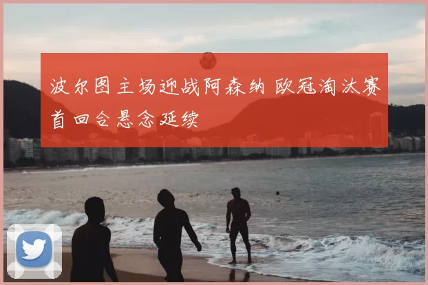 波尔图主场迎战阿森纳 欧冠淘汰赛首回合悬念延续