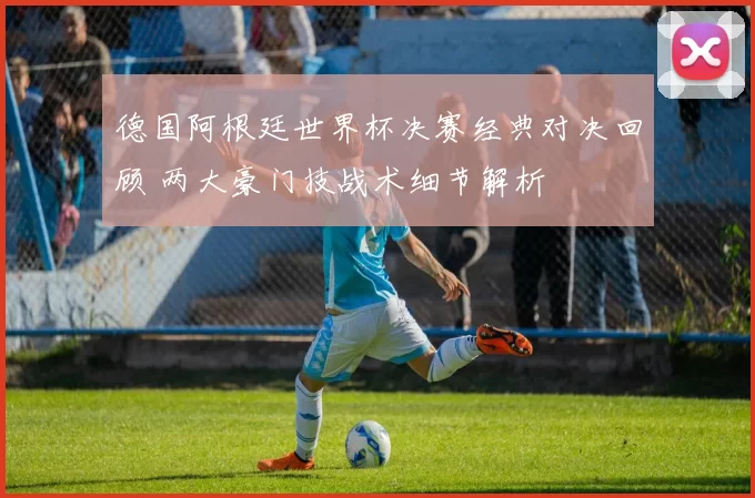 德国阿根廷世界杯决赛经典对决回顾 两大豪门技战术细节解析