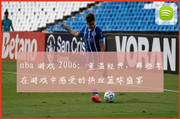 nba 游戏 2006：重温经典，那些年在游戏中感受的热血篮球盛宴