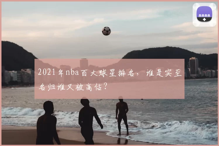 2021年nba百大球星排名，谁是实至名归谁又被高估？