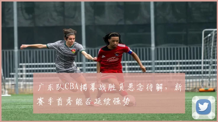 广东队CBA揭幕战胜负悬念待解,新赛季首秀能否延续强势