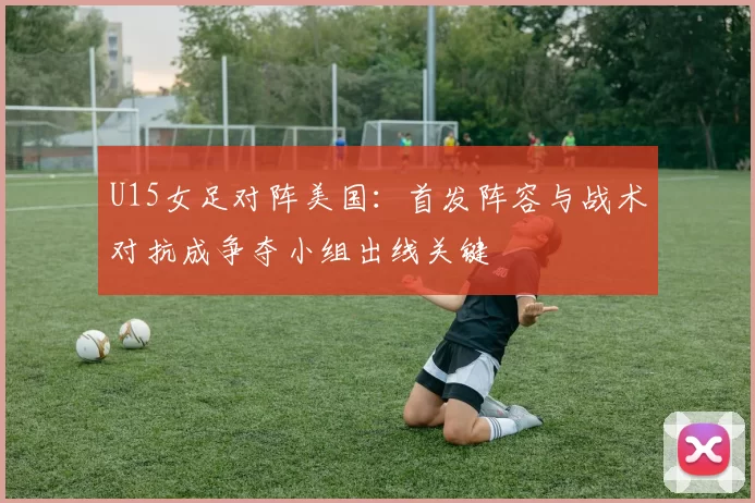 U15女足对阵美国:首发阵容与战术对抗成争夺小组出线关键