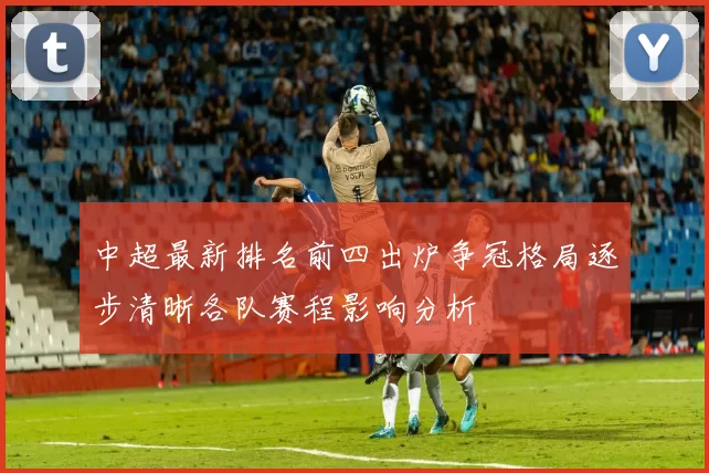 中超最新排名前四出炉争冠格局逐步清晰各队赛程影响分析