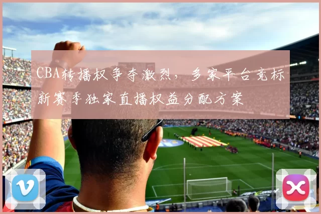 CBA转播权争夺激烈，多家平台竞标新赛季独家直播权益分配方案