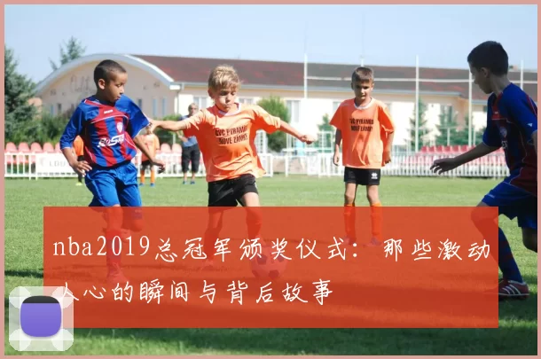 nba2019总冠军颁奖仪式：那些激动人心的瞬间与背后故事