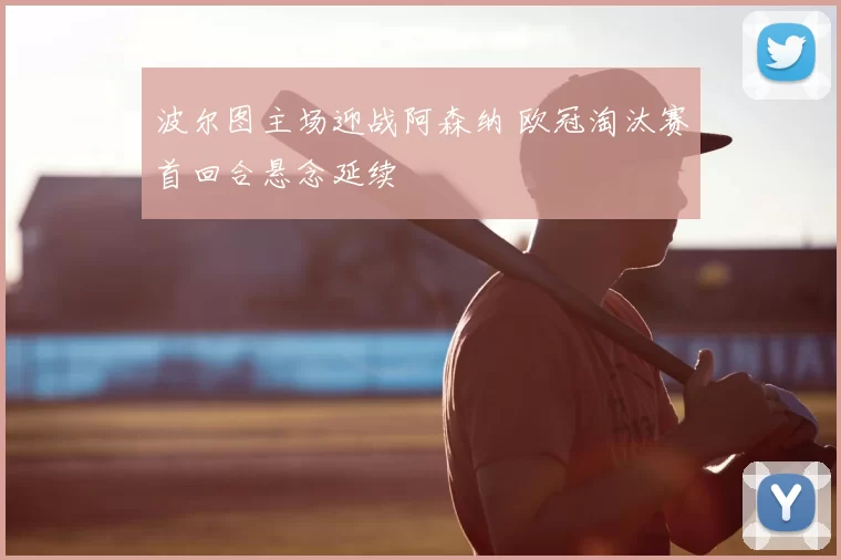 波尔图主场迎战阿森纳 欧冠淘汰赛首回合悬念延续