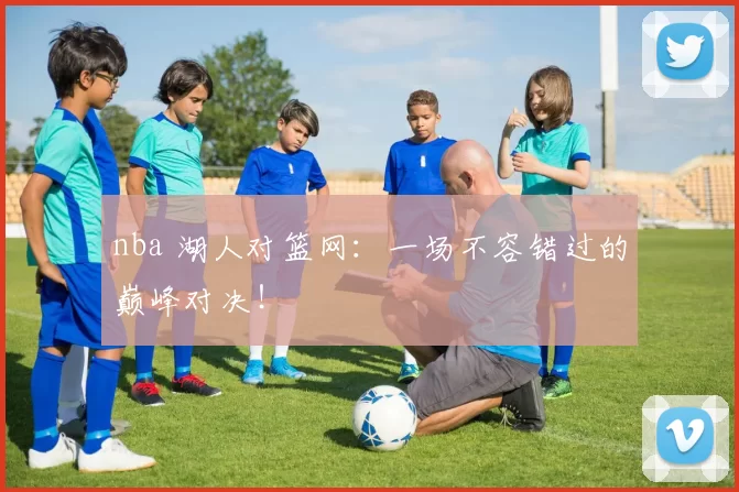 nba 湖人对篮网:一场不容错过的巅峰对决!